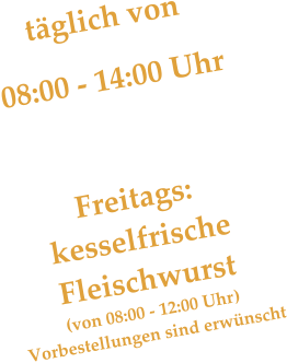 täglich von 08:00 - 14:00 Uhr    Freitags: kesselfrische  Fleischwurst (von 08:00 - 12:00 Uhr) Vorbestellungen sind erwünscht